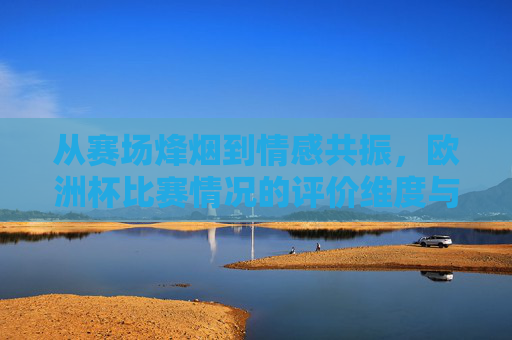 从赛场烽烟到情感共振,欧洲杯比赛情况的评价维度与温度,赛场烽烟与情感共振,欧洲杯评价的维度与温度 从赛场烽烟到情感共振,欧洲杯比赛情况的评价维度与温度,赛场烽烟与情感共振,欧洲杯评价的维度与温度
