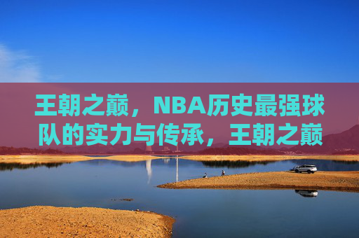 王朝之巅，NBA历史最强球队的实力与传承，王朝之巅，NBA历史最强球队的实力与传承