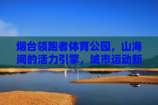 烟台领跑者体育公园，山海间的活力引擎，城市运动新地标，烟台领跑者体育公园，山海活力引擎，城市运动新地标