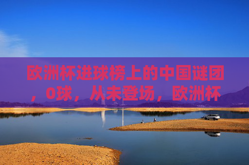 欧洲杯进球榜上的中国谜团，0球，从未登场，欧洲杯进球榜中国谜团，0球从未登场