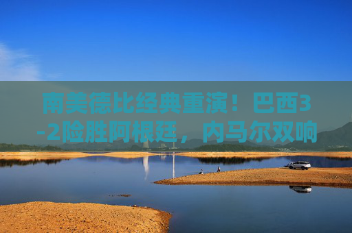 南美德比经典重演！巴西3-2险胜阿根廷，内马尔双响点燃激情，南美德比经典重燃！内马尔双响助巴西3-2险胜阿根廷