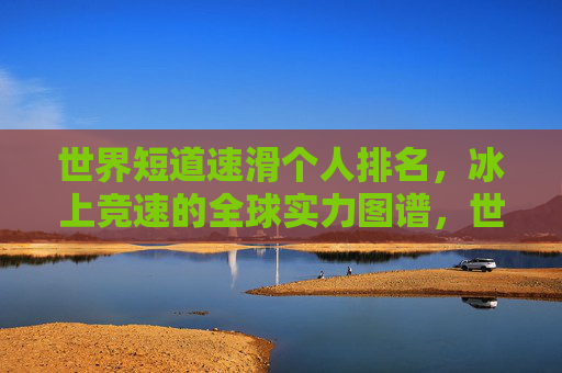 世界短道速滑个人排名,冰上竞速的全球实力图谱,世界短道速滑个人排名,冰上竞速全球实力图谱 世界短道速滑个人排名,冰上竞速的全球实力图谱,世界短道速滑个人排名,冰上竞速全球实力图谱