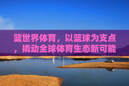 篮世界体育,以篮球为支点,撬动全球体育生态新可能,篮世界体育,以篮球支点撬动全球体育生态新可能 篮世界体育,以篮球为支点,撬动全球体育生态新可能,篮世界体育,以篮球支点撬动全球体育生态新可能