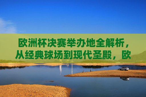 欧洲杯决赛举办地全解析，从经典球场到现代圣殿，欧洲杯决赛举办地全解析，从经典球场到现代圣殿
