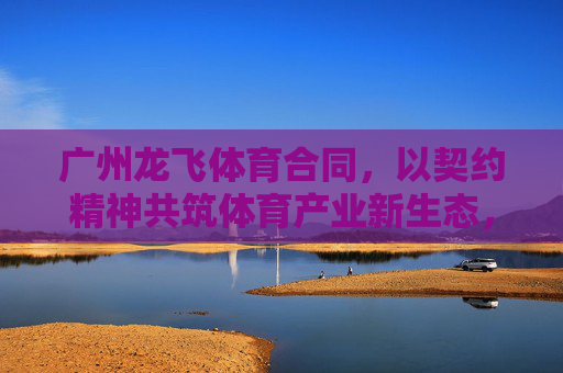 广州龙飞体育合同,以契约精神共筑体育产业新生态,广州龙飞体育合同,以契约精神共筑体育产业新生态 广州龙飞体育合同,以契约精神共筑体育产业新生态,广州龙飞体育合同,以契约精神共筑体育产业新生态