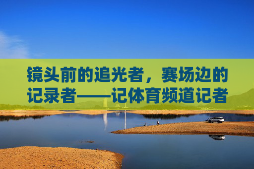 镜头前的追光者，赛场边的记录者——记体育频道记者夏娃，镜头追光者，赛场记录者——体育记者夏娃
