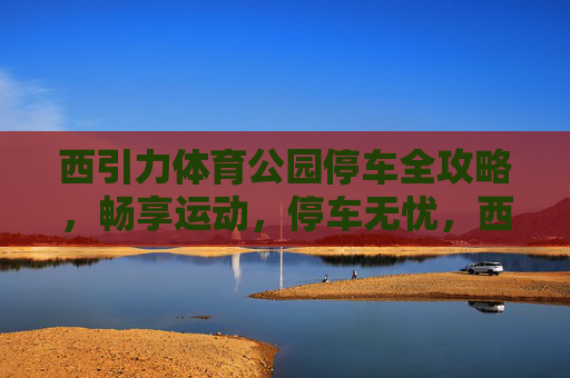 西引力体育公园停车全攻略,畅享运动,停车无忧,西引力体育公园停车全攻略 西引力体育公园停车全攻略,畅享运动,停车无忧,西引力体育公园停车全攻略