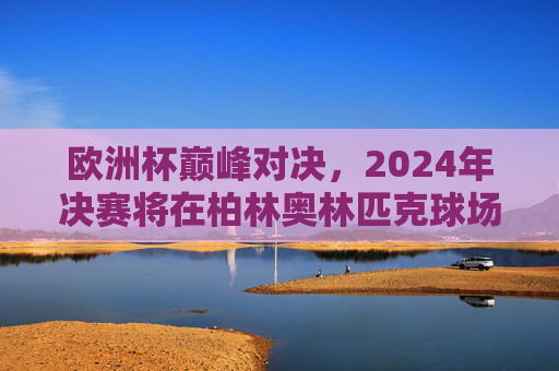 欧洲杯巅峰对决,2024年决赛将在柏林奥林匹克球场点燃战火,2024欧洲杯巅峰对决,柏林奥林匹克球场决战 欧洲杯巅峰对决,2024年决赛将在柏林奥林匹克球场点燃战火,2024欧洲杯巅峰对决,柏林奥林匹克球场决战