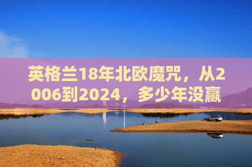 英格兰18年北欧魔咒，从2006到2024，多少年没赢过瑞典？