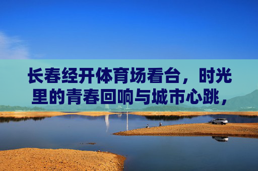 长春经开体育场看台,时光里的青春回响与城市心跳,长春经开体育场看台,青春回响与城市心跳 长春经开体育场看台,时光里的青春回响与城市心跳,长春经开体育场看台,青春回响与城市心跳