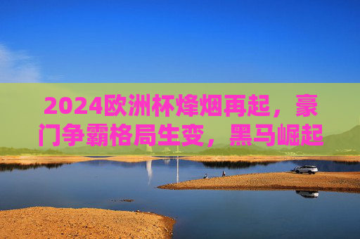 2024欧洲杯烽烟再起，豪门争霸格局生变，黑马崛起还是旧王重临？2024欧洲杯，豪门争霸格局生变，黑马崛起还是旧王重临？
