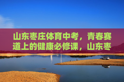 山东枣庄体育中考，青春赛道上的健康必修课，山东枣庄体育中考，青春赛道上的健康必修课