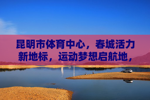 昆明市体育中心,春城活力新地标,运动梦想启航地,昆明体育中心,春城活力新地标,运动梦想启航地 昆明市体育中心,春城活力新地标,运动梦想启航地,昆明体育中心,春城活力新地标,运动梦想启航地