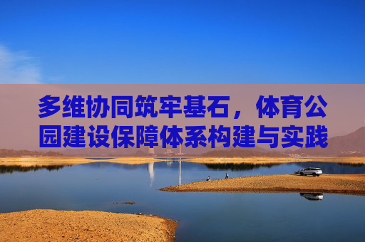 多维协同筑牢基石,体育公园建设保障体系构建与实践,多维协同筑基,体育公园建设保障体系构建与实践 多维协同筑牢基石,体育公园建设保障体系构建与实践,多维协同筑基,体育公园建设保障体系构建与实践