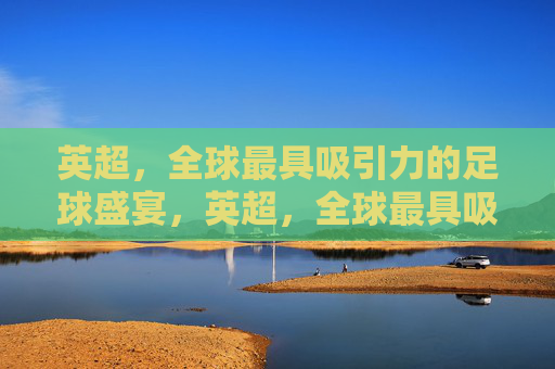 英超，全球最具吸引力的足球盛宴，英超，全球最具吸引力的足球盛宴