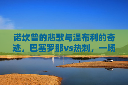 诺坎普的悲歌与温布利的奇迹,巴塞罗那vs热刺,一场载入欧冠史册的生死对决,悲歌与奇迹交织,巴萨热刺欧冠史册生死对决 诺坎普的悲歌与温布利的奇迹,巴塞罗那vs热刺,一场载入欧冠史册的生死对决,悲歌与奇迹交织,巴萨热刺欧冠史册生死对决