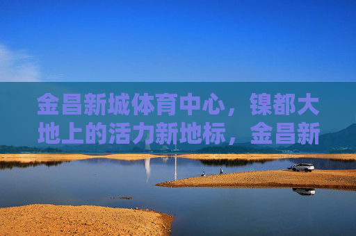 金昌新城体育中心，镍都大地上的活力新地标，金昌新城体育中心，镍都活力新地标