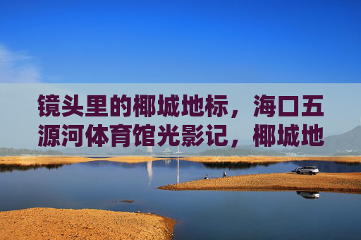 镜头里的椰城地标,海口五源河体育馆光影记,椰城地标·海口五源河体育馆光影记 镜头里的椰城地标,海口五源河体育馆光影记,椰城地标·海口五源河体育馆光影记