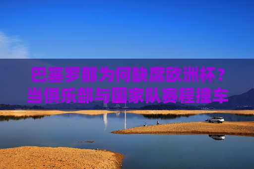 巴塞罗那为何缺席欧洲杯?当俱乐部与国家队赛程撞车,球员的双线作战困境,巴塞罗那缺席欧洲杯,赛程撞车与双线作战困境 巴塞罗那为何缺席欧洲杯?当俱乐部与国家队赛程撞车,球员的双线作战困境,巴塞罗那缺席欧洲杯,赛程撞车与双线作战困境