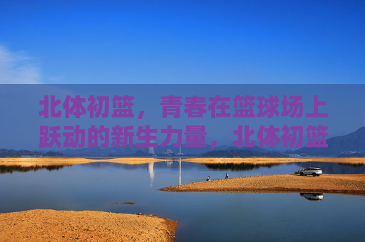 北体初篮，青春在篮球场上跃动的新生力量，北体初篮，青春跃动的新生力量