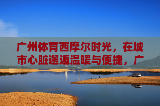 广州体育西摩尔时光,在城市心脏邂逅温暖与便捷,广州体育西摩尔时光,城市心脏的温暖与便捷 广州体育西摩尔时光,在城市心脏邂逅温暖与便捷,广州体育西摩尔时光,城市心脏的温暖与便捷