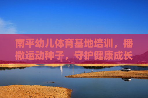 南平幼儿体育基地培训，播撒运动种子，守护健康成长，南平幼儿体育基地，播撒运动种子，守护健康成长