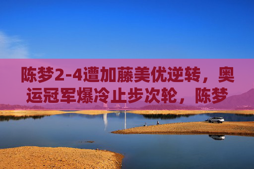 陈梦2-4遭加藤美优逆转，奥运冠军爆冷止步次轮，陈梦2-4遭加藤美优逆转 奥运冠军爆冷止步次轮