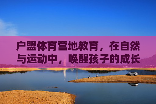 户盟体育营地教育,在自然与运动中,唤醒孩子的成长力量,户盟体育营地教育,自然与运动唤醒成长力量 户盟体育营地教育,在自然与运动中,唤醒孩子的成长力量,户盟体育营地教育,自然与运动唤醒成长力量
