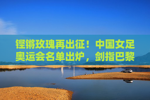铿锵玫瑰再出征！中国女足奥运会名单出炉，剑指巴黎荣耀，铿锵玫瑰再出征！中国女足奥运名单出炉剑指巴黎