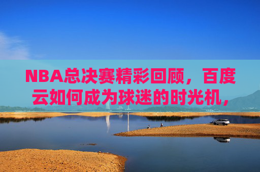 NBA总决赛精彩回顾,百度云如何成为球迷的时光机,NBA总决赛精彩回顾,百度云,球迷的时光机 NBA总决赛精彩回顾,百度云如何成为球迷的时光机,NBA总决赛精彩回顾,百度云,球迷的时光机