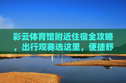 彩云体育馆附近住宿全攻略，出行观赛选这里，便捷舒适又安心！彩云体育馆附近住宿全攻略，便捷舒适安心观赛首选