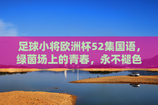 足球小将欧洲杯52集国语,绿茵场上的青春,永不褪色的倒挂金钩,足球小将欧洲杯52集国语,绿茵青春,永不褪色的倒挂金钩 足球小将欧洲杯52集国语,绿茵场上的青春,永不褪色的倒挂金钩,足球小将欧洲杯52集国语,绿茵青春,永不褪色的倒挂金钩