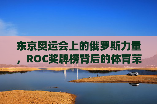 东京奥运会上的俄罗斯力量,ROC奖牌榜背后的体育荣光与挑战,东京奥运会ROC,奖牌榜背后的荣光与挑战 东京奥运会上的俄罗斯力量,ROC奖牌榜背后的体育荣光与挑战,东京奥运会ROC,奖牌榜背后的荣光与挑战