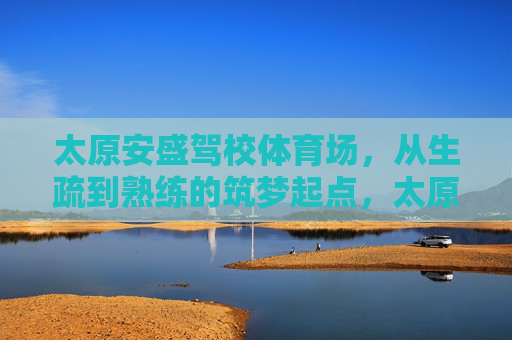 太原安盛驾校体育场，从生疏到熟练的筑梦起点，太原安盛驾校体育场，从生疏到熟练的筑梦起点