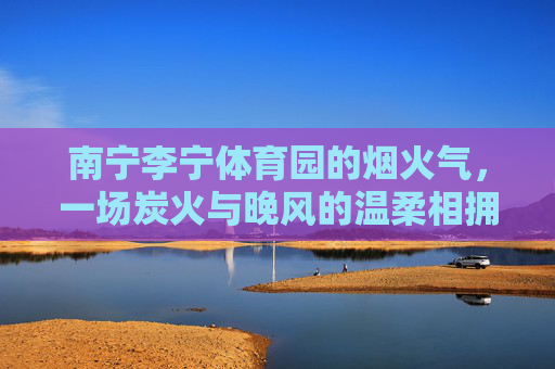 南宁李宁体育园的烟火气,一场炭火与晚风的温柔相拥,南宁李宁体育园,炭火与晚风的温柔烟火相拥 南宁李宁体育园的烟火气,一场炭火与晚风的温柔相拥,南宁李宁体育园,炭火与晚风的温柔烟火相拥