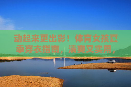 动起来更出彩!体育女孩夏季穿衣指南,清爽又实用,体育女孩夏季穿搭,清爽实用,动起来更出彩 动起来更出彩!体育女孩夏季穿衣指南,清爽又实用,体育女孩夏季穿搭,清爽实用,动起来更出彩