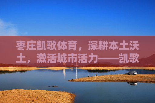 枣庄凯歌体育,深耕本土沃土,激活城市活力——凯歌体育工作纪实,枣庄凯歌体育,深耕本土沃土 激活城市活力 枣庄凯歌体育,深耕本土沃土,激活城市活力——凯歌体育工作纪实,枣庄凯歌体育,深耕本土沃土 激活城市活力