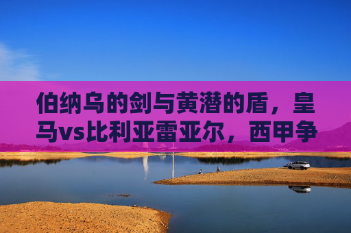 伯纳乌的剑与黄潜的盾,皇马vs比利亚雷亚尔,西甲争冠路上的关键攻防战,伯纳乌剑挑黄潜盾,皇马争冠关键攻防战 伯纳乌的剑与黄潜的盾,皇马vs比利亚雷亚尔,西甲争冠路上的关键攻防战,伯纳乌剑挑黄潜盾,皇马争冠关键攻防战