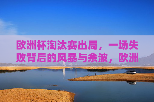 欧洲杯淘汰赛出局,一场失败背后的风暴与余波,欧洲杯淘汰出局,风暴与余波 欧洲杯淘汰赛出局,一场失败背后的风暴与余波,欧洲杯淘汰出局,风暴与余波