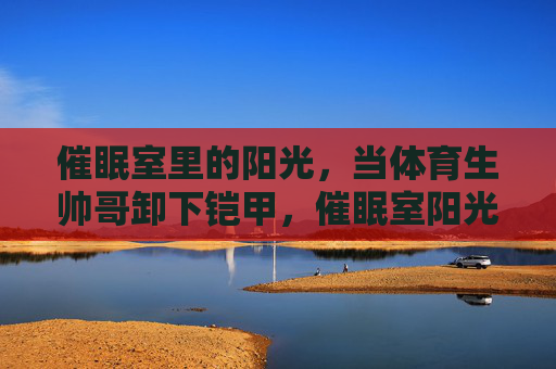 催眠室里的阳光,当体育生帅哥卸下铠甲,催眠室阳光,体育生卸下铠甲 催眠室里的阳光,当体育生帅哥卸下铠甲,催眠室阳光,体育生卸下铠甲