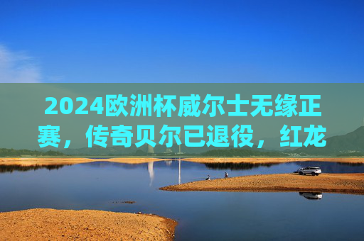 2024欧洲杯威尔士无缘正赛，传奇贝尔已退役，红龙军团再启征程待来年，2024欧洲杯威尔士无缘正赛，贝尔退役红龙军团待来年