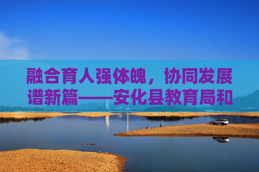 融合育人强体魄,协同发展谱新篇——安化县教育局和体育局携手推进体教融合纪实,体教融合协同育人 安化教体共谱新篇 融合育人强体魄,协同发展谱新篇——安化县教育局和体育局携手推进体教融合纪实,体教融合协同育人 安化教体共谱新篇