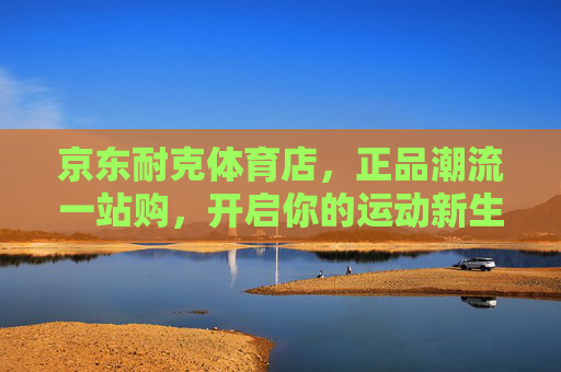 京东耐克体育店，正品潮流一站购，开启你的运动新生活，京东耐克体育店，正品潮流一站购，开启运动新生活