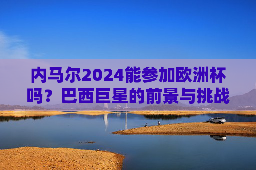 内马尔2024能参加欧洲杯吗?巴西巨星的前景与挑战,内马尔2024欧洲杯参赛前景,巴西巨星的挑战与可能 内马尔2024能参加欧洲杯吗?巴西巨星的前景与挑战,内马尔2024欧洲杯参赛前景,巴西巨星的挑战与可能