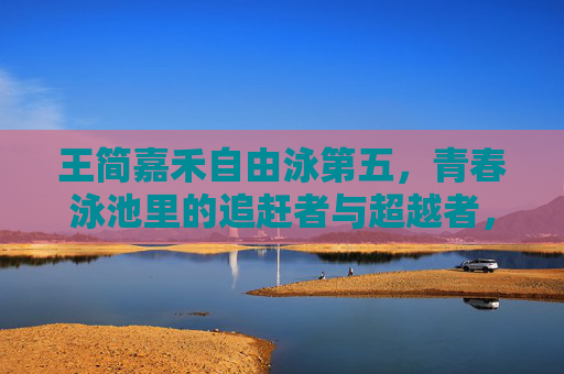 王简嘉禾自由泳第五，青春泳池里的追赶者与超越者，王简嘉禾自由泳第五，青春泳池的追赶者与超越者