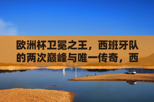 欧洲杯卫冕之王,西班牙队的两次巅峰与唯一传奇,西班牙,欧洲杯卫冕之王的两次巅峰与唯一传奇 欧洲杯卫冕之王,西班牙队的两次巅峰与唯一传奇,西班牙,欧洲杯卫冕之王的两次巅峰与唯一传奇