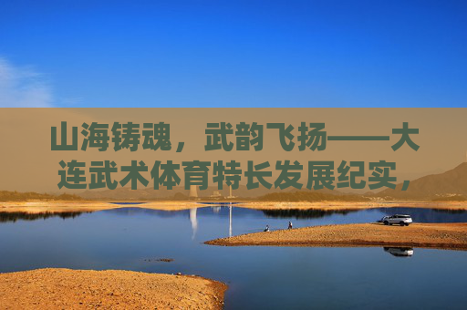 山海铸魂,武韵飞扬——大连武术体育特长发展纪实,山海铸魂武韵飞扬——大连武术体育特长发展 山海铸魂,武韵飞扬——大连武术体育特长发展纪实,山海铸魂武韵飞扬——大连武术体育特长发展