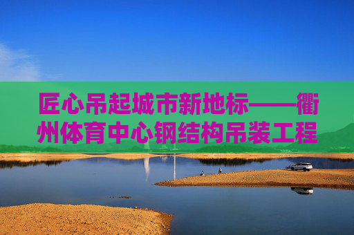 匠心吊起城市新地标——衢州体育中心钢结构吊装工程纪实,匠心吊起衢州体育中心新地标——钢结构吊装纪实 匠心吊起城市新地标——衢州体育中心钢结构吊装工程纪实,匠心吊起衢州体育中心新地标——钢结构吊装纪实