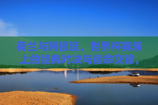 荷兰与阿根廷,世界杯赛场上的经典对决与宿命交锋,荷兰与阿根廷,世界杯宿命经典对决 荷兰与阿根廷,世界杯赛场上的经典对决与宿命交锋,荷兰与阿根廷,世界杯宿命经典对决