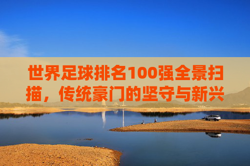 世界足球排名100强全景扫描,传统豪门的坚守与新兴力量的突围,世界足球100强全景扫描,传统坚守与新兴突围 世界足球排名100强全景扫描,传统豪门的坚守与新兴力量的突围,世界足球100强全景扫描,传统坚守与新兴突围